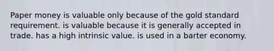 Paper money is valuable only because of the gold standard requirement. is valuable because it is generally accepted in trade. has a high intrinsic value. is used in a barter economy.