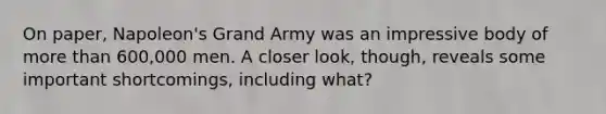 On paper, Napoleon's Grand Army was an impressive body of more than 600,000 men. A closer look, though, reveals some important shortcomings, including what?