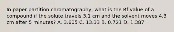 In paper partition chromatography, what is the Rf value of a compound if the solute travels 3.1 cm and the solvent moves 4.3 cm after 5 minutes? A. 3.605 C. 13.33 B. 0.721 D. 1.387