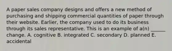 A paper sales company designs and offers a new method of purchasing and shipping commercial quantities of paper through their website. Earlier, the company used to do its business through its sales representative. This is an example of a(n) ______ change. A. cognitive B. integrated C. secondary D. planned E. accidental