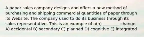 A paper sales company designs and offers a new method of purchasing and shipping commercial quantities of paper through its Website. The company used to do its business through its sales representative. This is an example of a(n) ________ change. A) accidental B) secondary C) planned D) cognitive E) integrated