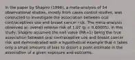 In the paper by Shapiro (1996), a meta-analysis of 54 observational studies, mostly from cases control studies, was conducted to investigate the association between oral contraceptives use and breast cancer risk. The meta-analysis observed an overall relative risk of 1.07 (p = 0.00005). In this study, Shapiro assumed the null value (RR=1) being the true association between oral contraceptive use and breast cancer risk and demonstrated with a hypothetical example that it takes only a small amounts of bias to distort a point estimate in the association of a given exposure and outcome.