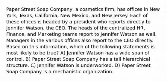 Paper Street Soap Company, a cosmetics firm, has offices in New York, Texas, California, New Mexico, and New Jersey. Each of these offices is headed by a president who reports directly to Jennifer Watson, the CEO. The heads of the centralized HR, Finance, and Marketing teams report to Jennifer Watson as well. Managers in the various offices also report to the CEO directly. Based on this information, which of the following statements is most likely to be true? A) Jennifer Watson has a wide span of control. B) Paper Street Soap Company has a tall hierarchical structure. C) Jennifer Watson is underworked. D) Paper Street Soap Company is a mechanistic organization.