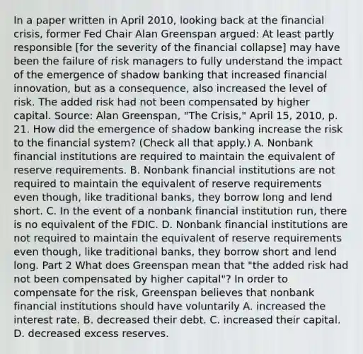 In a paper written in April​ 2010, looking back at the financial​ crisis, former Fed Chair Alan Greenspan​ argued: At least partly responsible​ [for the severity of the financial​ collapse] may have been the failure of risk managers to fully understand the impact of the emergence of shadow banking that increased financial​ innovation, but as a​ consequence, also increased the level of risk. The added risk had not been compensated by higher capital. Source​: Alan​ Greenspan, "The​ Crisis," April​ 15, 2010, p. 21. How did the emergence of shadow banking increase the risk to the financial​ system? ​(Check all that apply.​) A. Nonbank financial institutions are required to maintain the equivalent of reserve requirements. B. Nonbank financial institutions are not required to maintain the equivalent of reserve requirements even​ though, like traditional​ banks, they borrow long and lend short. C. In the event of a nonbank financial institution​ run, there is no equivalent of the FDIC. D. Nonbank financial institutions are not required to maintain the equivalent of reserve requirements even​ though, like traditional​ banks, they borrow short and lend long. Part 2 What does Greenspan mean that​ "the added risk had not been compensated by higher​ capital"? In order to compensate for the​ risk, Greenspan believes that nonbank financial institutions should have voluntarily A. increased the interest rate. B. decreased their debt. C. increased their capital. D. decreased excess reserves.