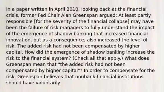 In a paper written in April​ 2010, looking back at the financial​ crisis, former Fed Chair Alan Greenspan​ argued: At least partly responsible​ [for the severity of the financial​ collapse] may have been the failure of risk managers to fully understand the impact of the emergence of shadow banking that increased financial​ innovation, but as a​ consequence, also increased the level of risk. The added risk had not been compensated by higher capital. How did the emergence of shadow banking increase the risk to the financial​ system? ​(Check all that apply.​) What does Greenspan mean that​ "the added risk had not been compensated by higher​ capital"? In order to compensate for the​ risk, Greenspan believes that nonbank financial institutions should have voluntarily