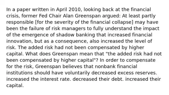 In a paper written in April​ 2010, looking back at the financial​ crisis, former Fed Chair Alan Greenspan​ argued: At least partly responsible​ [for the severity of the financial​ collapse] may have been the failure of risk managers to fully understand the impact of the emergence of shadow banking that increased financial​ innovation, but as a​ consequence, also increased the level of risk. The added risk had not been compensated by higher capital. What does Greenspan mean that​ "the added risk had not been compensated by higher​ capital"? In order to compensate for the​ risk, Greenspan believes that nonbank financial institutions should have voluntarily decreased excess reserves. increased the interest rate. decreased their debt. increased their capital.