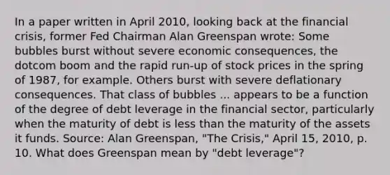 In a paper written in April​ 2010, looking back at the financial​ crisis, former Fed Chairman Alan Greenspan​ wrote: Some bubbles burst without severe economic​ consequences, the dotcom boom and the rapid​ run-up of stock prices in the spring of​ 1987, for example. Others burst with severe deflationary consequences. That class of bubbles ... appears to be a function of the degree of debt leverage in the financial​ sector, particularly when the maturity of debt is <a href='https://www.questionai.com/knowledge/k7BtlYpAMX-less-than' class='anchor-knowledge'>less than</a> the maturity of the assets it funds. Source​: Alan​ Greenspan, "The​ Crisis," April​ 15, 2010, p. 10. What does Greenspan mean by​ "debt leverage"?