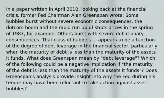 In a paper written in April​ 2010, looking back at the financial​ crisis, former Fed Chairman Alan Greenspan​ wrote: Some bubbles burst without severe economic​ consequences, the dotcom boom and the rapid​ run-up of stock prices in the spring of​ 1987, for example. Others burst with severe deflationary consequences. That class of bubbles ... appears to be a function of the degree of debt leverage in the financial​ sector, particularly when the maturity of debt is less than the maturity of the assets it funds. What does Greenspan mean by​ "debt leverage"? Which of the following could be a negative implication if​ "the maturity of the debt is less than the maturity of the assets it​ funds"? Does​ Greenspan's analysis provide insight into why the Fed during his tenure may have been reluctant to take action against asset​ bubbles?