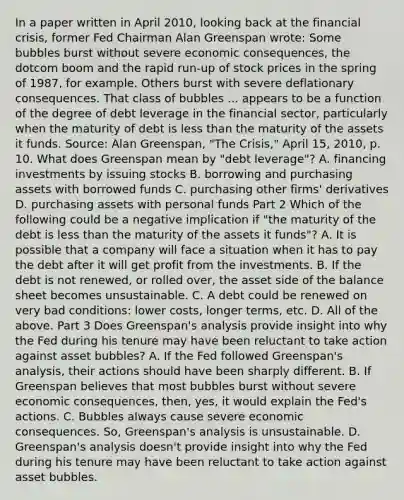 In a paper written in April​ 2010, looking back at the financial​ crisis, former Fed Chairman Alan Greenspan​ wrote: Some bubbles burst without severe economic​ consequences, the dotcom boom and the rapid​ run-up of stock prices in the spring of​ 1987, for example. Others burst with severe deflationary consequences. That class of bubbles ... appears to be a function of the degree of debt leverage in the financial​ sector, particularly when the maturity of debt is less than the maturity of the assets it funds. Source​: Alan​ Greenspan, "The​ Crisis," April​ 15, 2010, p. 10. What does Greenspan mean by​ "debt leverage"? A. financing investments by issuing stocks B. borrowing and purchasing assets with borrowed funds C. purchasing other​ firms' derivatives D. purchasing assets with personal funds Part 2 Which of the following could be a negative implication if​ "the maturity of the debt is less than the maturity of the assets it​ funds"? A. It is possible that a company will face a situation when it has to pay the debt after it will get profit from the investments. B. If the debt is not​ renewed, or rolled​ over, the asset side of the balance sheet becomes unsustainable. C. A debt could be renewed on very bad​ conditions: lower​ costs, longer​ terms, etc. D. All of the above. Part 3 Does​ Greenspan's analysis provide insight into why the Fed during his tenure may have been reluctant to take action against asset​ bubbles? A. If the Fed followed​ Greenspan's analysis, their actions should have been sharply different. B. If Greenspan believes that most bubbles burst without severe economic​ consequences, then,​ yes, it would explain the​ Fed's actions. C. Bubbles always cause severe economic consequences.​ So, Greenspan's analysis is unsustainable. D. Greenspan's analysis​ doesn't provide insight into why the Fed during his tenure may have been reluctant to take action against asset bubbles.