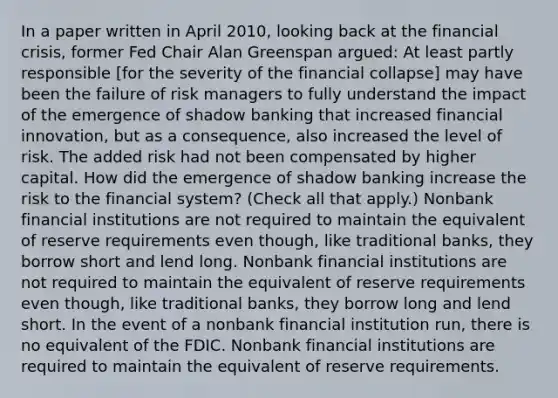 In a paper written in April​ 2010, looking back at the financial​ crisis, former Fed Chair Alan Greenspan​ argued: At least partly responsible​ [for the severity of the financial​ collapse] may have been the failure of risk managers to fully understand the impact of the emergence of shadow banking that increased financial​ innovation, but as a​ consequence, also increased the level of risk. The added risk had not been compensated by higher capital. How did the emergence of shadow banking increase the risk to the financial​ system? ​(Check all that apply.​) Nonbank financial institutions are not required to maintain the equivalent of reserve requirements even​ though, like traditional​ banks, they borrow short and lend long. Nonbank financial institutions are not required to maintain the equivalent of reserve requirements even​ though, like traditional​ banks, they borrow long and lend short. In the event of a nonbank financial institution​ run, there is no equivalent of the FDIC. Nonbank financial institutions are required to maintain the equivalent of reserve requirements.