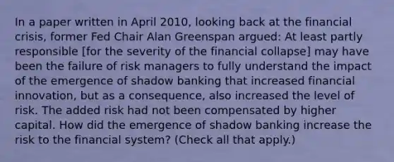 In a paper written in April​ 2010, looking back at the financial​ crisis, former Fed Chair Alan Greenspan​ argued: At least partly responsible​ [for the severity of the financial​ collapse] may have been the failure of risk managers to fully understand the impact of the emergence of shadow banking that increased financial​ innovation, but as a​ consequence, also increased the level of risk. The added risk had not been compensated by higher capital. How did the emergence of shadow banking increase the risk to the financial​ system? ​(Check all that apply.​)