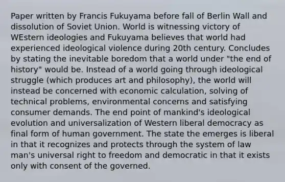 Paper written by Francis Fukuyama before fall of Berlin Wall and dissolution of Soviet Union. World is witnessing victory of WEstern ideologies and Fukuyama believes that world had experienced ideological violence during 20th century. Concludes by stating the inevitable boredom that a world under "the end of history" would be. Instead of a world going through ideological struggle (which produces art and philosophy), the world will instead be concerned with economic calculation, solving of technical problems, environmental concerns and satisfying consumer demands. The end point of mankind's ideological evolution and universalization of Western liberal democracy as final form of human government. The state the emerges is liberal in that it recognizes and protects through the system of law man's universal right to freedom and democratic in that it exists only with consent of the governed.