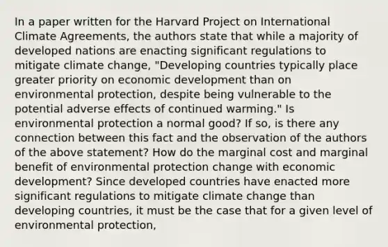 In a paper written for the Harvard Project on International Climate​ Agreements, the authors state that while a majority of developed nations are enacting significant regulations to mitigate climate​ change, "Developing countries typically place greater priority on economic development than on environmental​ protection, despite being vulnerable to the potential adverse effects of continued​ warming." Is environmental protection a normal​ good? If​ so, is there any connection between this fact and the observation of the authors of the above​ statement? How do the marginal cost and marginal benefit of environmental protection change with economic​ development? Since developed countries have enacted more significant regulations to mitigate climate change than developing​ countries, it must be the case that for a given level of environmental​ protection,