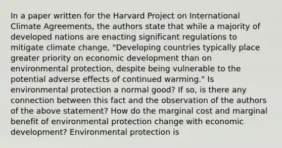 In a paper written for the Harvard Project on International Climate​ Agreements, the authors state that while a majority of developed nations are enacting significant regulations to mitigate climate​ change, "Developing countries typically place greater priority on economic development than on environmental​ protection, despite being vulnerable to the potential adverse effects of continued​ warming." Is environmental protection a normal​ good? If​ so, is there any connection between this fact and the observation of the authors of the above​ statement? How do the marginal cost and marginal benefit of environmental protection change with economic​ development? Environmental protection is