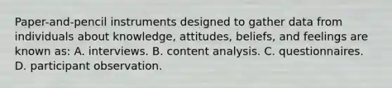 Paper-and-pencil instruments designed to gather data from individuals about knowledge, attitudes, beliefs, and feelings are known as: A. interviews. B. content analysis. C. questionnaires. D. participant observation.