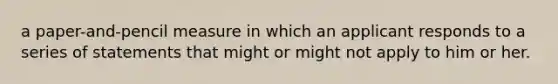 a paper-and-pencil measure in which an applicant responds to a series of statements that might or might not apply to him or her.