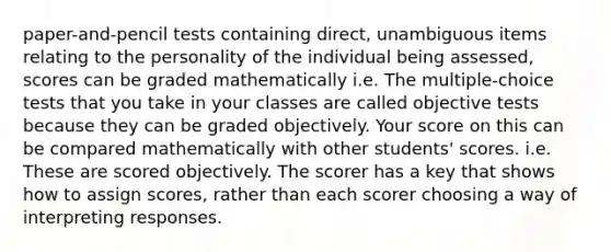 paper-and-pencil tests containing direct, unambiguous items relating to the personality of the individual being assessed, scores can be graded mathematically i.e. The multiple-choice tests that you take in your classes are called objective tests because they can be graded objectively. Your score on this can be compared mathematically with other students' scores. i.e. These are scored objectively. The scorer has a key that shows how to assign scores, rather than each scorer choosing a way of interpreting responses.