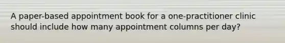 A paper-based appointment book for a one-practitioner clinic should include how many appointment columns per day?