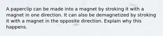 A paperclip can be made into a magnet by stroking it with a magnet in one direction. It can also be demagnetized by stroking it with a magnet in the opposite direction. Explain why this happens.