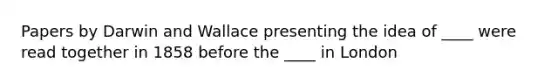 Papers by Darwin and Wallace presenting the idea of ____ were read together in 1858 before the ____ in London