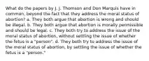 What do the papers by J. J. Thomson and Don Marquis have in common, beyond the fact that they address the moral status of abortion? a. They both argue that abortion is wrong and should be illegal. b. They both argue that abortion is morally permissible and should be legal. c. They both try to address the issue of the moral status of abortion, without settling the issue of whether the fetus is a "person". d. They both try to address the issue of the moral status of abortion, by settling the issue of whether the fetus is a "person."