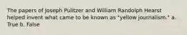 The papers of Joseph Pulitzer and William Randolph Hearst helped invent what came to be known as "yellow journalism." a. True b. False