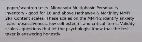 -paper/scantron tests. Minnesota Multiphasic Personality Inventory - good for 18 and above Hathaway & McKinley MMPI 2RF Content scales- These scales on the MMPI-2 identify anxiety, fears, obsessiveness, low self-esteem, and critical items. Validity scales - questions that let the psychologist know that the test taker is answering honestly