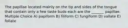 The papillae located mainly on the tip and sides of the tongue that contain only a few taste buds each are the _______ papillae. Multiple Choice A) papiform B) filiform C) fungiform D) vallate E) foliate
