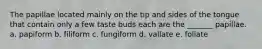 The papillae located mainly on the tip and sides of the tongue that contain only a few taste buds each are the _______ papillae. a. papiform b. filiform c. fungiform d. vallate e. foliate