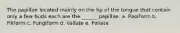 The papillae located mainly on the tip of the tongue that contain only a few buds each are the ______ papillae. a. Papiform b. Filiform c. Fungiform d. Vallate e. Foliate