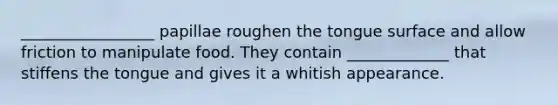 _________________ papillae roughen the tongue surface and allow friction to manipulate food. They contain _____________ that stiffens the tongue and gives it a whitish appearance.