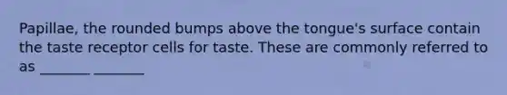 Papillae, the rounded bumps above the tongue's surface contain the taste receptor cells for taste. These are commonly referred to as _______ _______