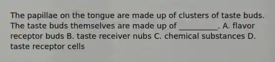 The papillae on the tongue are made up of clusters of taste buds. The taste buds themselves are made up of __________. A. flavor receptor buds B. taste receiver nubs C. chemical substances D. taste receptor cells