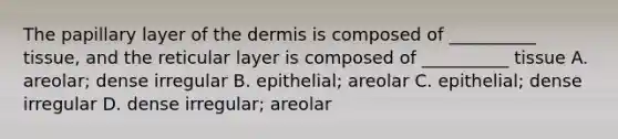 The papillary layer of the dermis is composed of __________ tissue, and the reticular layer is composed of __________ tissue A. areolar; dense irregular B. epithelial; areolar C. epithelial; dense irregular D. dense irregular; areolar