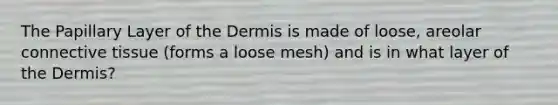 The Papillary Layer of the Dermis is made of loose, areolar connective tissue (forms a loose mesh) and is in what layer of the Dermis?