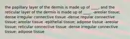 the papillary layer of the dermis is made up of ____, and the reticular layer of the dermis is made up of ____. -areolar tissue; dense irregular connective tissue -dense regular connective tissue; areolar tissue -epithelial tissue; adipose tissue -areolar tissue; reticular connective tissue -dense irregular connective tissue; adipose tissue