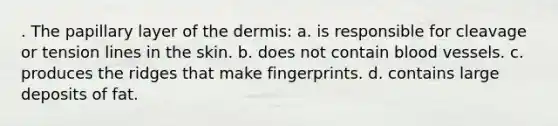 . The papillary layer of <a href='https://www.questionai.com/knowledge/kEsXbG6AwS-the-dermis' class='anchor-knowledge'>the dermis</a>: a. is responsible for cleavage or tension lines in the skin. b. does not contain blood vessels. c. produces the ridges that make fingerprints. d. contains large deposits of fat.