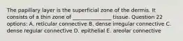 The papillary layer is the superficial zone of the dermis. It consists of a thin zone of _______________ tissue. Question 22 options: A. reticular connective B. dense irregular connective C. dense regular connective D. epithelial E. areolar connective