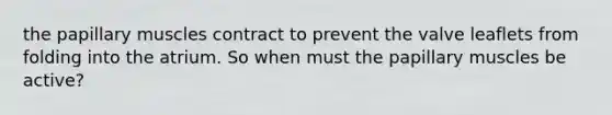 the papillary muscles contract to prevent the valve leaflets from folding into the atrium. So when must the papillary muscles be active?