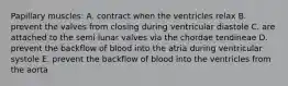 Papillary muscles: A. contract when the ventricles relax B. prevent the valves from closing during ventricular diastole C. are attached to the semi lunar valves via the chordae tendineae D. prevent the backflow of blood into the atria during ventricular systole E. prevent the backflow of blood into the ventricles from the aorta