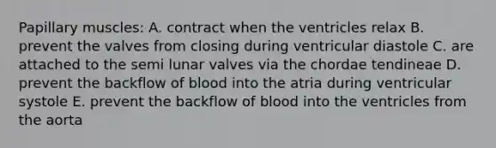 Papillary muscles: A. contract when the ventricles relax B. prevent the valves from closing during ventricular diastole C. are attached to the semi lunar valves via the chordae tendineae D. prevent the backflow of blood into the atria during ventricular systole E. prevent the backflow of blood into the ventricles from the aorta