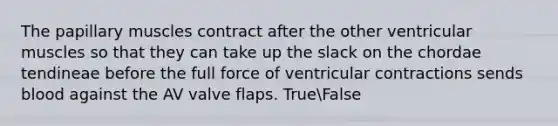 The papillary muscles contract after the other ventricular muscles so that they can take up the slack on the chordae tendineae before the full force of ventricular contractions sends blood against the AV valve flaps. TrueFalse