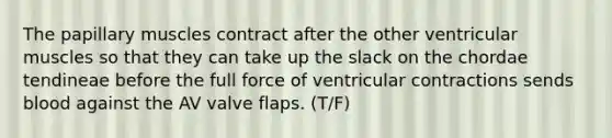 The papillary muscles contract after the other ventricular muscles so that they can take up the slack on the chordae tendineae before the full force of ventricular contractions sends blood against the AV valve flaps. (T/F)