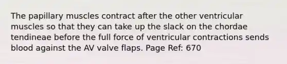 The papillary muscles contract after the other ventricular muscles so that they can take up the slack on the chordae tendineae before the full force of ventricular contractions sends blood against the AV valve flaps. Page Ref: 670