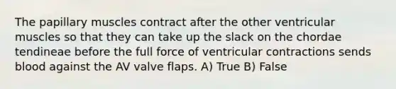 The papillary muscles contract after the other ventricular muscles so that they can take up the slack on the chordae tendineae before the full force of ventricular contractions sends blood against the AV valve flaps. A) True B) False