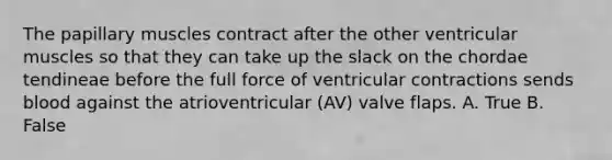 The papillary muscles contract after the other ventricular muscles so that they can take up the slack on the chordae tendineae before the full force of ventricular contractions sends blood against the atrioventricular (AV) valve flaps. A. True B. False