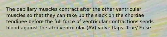 The papillary muscles contract after the other ventricular muscles so that they can take up the slack on the chordae tendinee before the full force of ventricular contractions sends blood against the atrioventricular (AV) valve flaps. True/ False