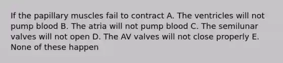 If the papillary muscles fail to contract A. The ventricles will not pump blood B. The atria will not pump blood C. The semilunar valves will not open D. The AV valves will not close properly E. None of these happen