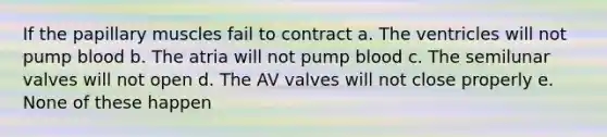 If the papillary muscles fail to contract a. The ventricles will not pump blood b. The atria will not pump blood c. The semilunar valves will not open d. The AV valves will not close properly e. None of these happen