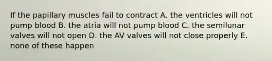 If the papillary muscles fail to contract A. the ventricles will not pump blood B. the atria will not pump blood C. the semilunar valves will not open D. the AV valves will not close properly E. none of these happen